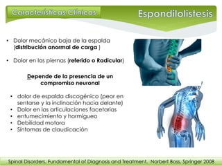 • Dolor mecánico baja de la espalda
(distribución anormal de carga )
• Dolor en las piernas (referido o Radicular)
Depende de la presencia de un
compromiso neuronal
• dolor de espalda discogénico (peor en
sentarse y la inclinación hacia delante)
• Dolor en las articulaciones facetarias
• entumecimiento y hormigueo
• Debilidad motora
• Síntomas de claudicación
Spinal Disorders. Fundamental of Diagnosis and Treatment. Norbert Boss. Springer 2008
 