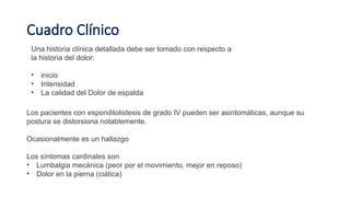 Cuadro Clínico
Una historia clínica detallada debe ser tomado con respecto a
la historia del dolor:
• inicio
• Intensidad
• La calidad del Dolor de espalda
Los pacientes con espondilolistesis de grado IV pueden ser asintomáticas, aunque su
postura se distorsiona notablemente.
Ocasionalmente es un hallazgo
Los síntomas cardinales son
• Lumbalgia mecánica (peor por el movimiento, mejor en reposo)
• Dolor en la pierna (ciática)
 