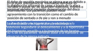 El dolor de espalda mecánico se piensa que es debido a
la distribución anormal de carga a través de la placa
terminal vertebral siguiente degeneración del disco
En el dolor discogénico la intensidad del dolor es
variable y puede ser de aparición repentina, crónico o
intermitente. Los pacientes pueden notar
agravamiento con la transición como el cambio de
posición de sentado a de pie y son a menudo
completamente libre de dolor en reposo. Debido a la
degeneración de los discos intertervebrales
Se puede presentar el dolor de las facetas articulares el
cual es debido a la hipertrofia y/o esclerosis y
destrucción de la articulaciones facetarias .
La claudicación neurogenica es producida por la
estenosis segundaria al deslizamiento y a la hipertrofia
del ligamento amarillo y a la invacion de las facetas
dentro del canal medular.
50 % de los pacientes tendrán dolor a la maniobra de
elevacon de la pierna estirada
 