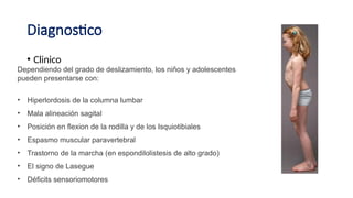 Diagnostico
• Clinico
Dependiendo del grado de deslizamiento, los niños y adolescentes
pueden presentarse con:
• Hiperlordosis de la columna lumbar
• Mala alineación sagital
• Posición en flexion de la rodilla y de los Isquiotibiales
• Espasmo muscular paravertebral
• Trastorno de la marcha (en espondilolistesis de alto grado)
• El signo de Lasegue
• Déficits sensoriomotores
 