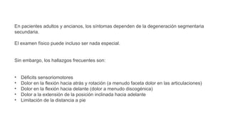 En pacientes adultos y ancianos, los síntomas dependen de la degeneración segmentaria
secundaria.
El examen físico puede incluso ser nada especial.
Sin embargo, los hallazgos frecuentes son:
• Déficits sensoriomotores
• Dolor en la flexión hacia atrás y rotación (a menudo faceta dolor en las articulaciones)
• Dolor en la flexión hacia delante (dolor a menudo discogénica)
• Dolor a la extensión de la posición inclinada hacia adelante
• Limitación de la distancia a pie
 