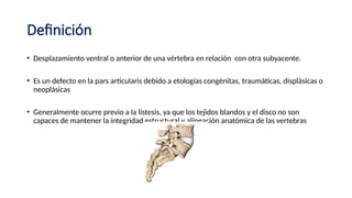 Definición
• Desplazamiento ventral o anterior de una vértebra en relación con otra subyacente.
• Es un defecto en la pars articularis debido a etologías congénitas, traumáticas, displásicas o
neoplásicas
• Generalmente ocurre previo a la listesis, ya que los tejidos blandos y el disco no son
capaces de mantener la integridad estructural y alineación anatómica de las vertebras
 