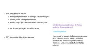 1.-Estabilizacion con tecnicas de fusion
posterior (intrumentacion)
2.-Descompresion
*aumentrar el soporte de la columna anterior
de la columna usando tecnica de fusion
intersomales abordando poseriormente
¨Posterior lumbar interbody fusion PLIF) o
anterior.
 