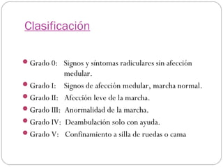 Clasificación
Grado 0: Signos y síntomas radiculares sin afección
Grado I:
Grado II:
Grado III:
Grado IV:
Grado V:

medular.
Signos de afección medular, marcha normal.
Afección leve de la marcha.
Anormalidad de la marcha.
Deambulación solo con ayuda.
Confinamiento a silla de ruedas o cama

 