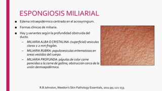 ESPONGIOSIS MILIARIAL
■ Edema intraepidérmico centrado en el acrosyringium.
■ Formas clínicas de miliaria.
■ Hay 3 variantes según la profundidad obstruida del
ducto.
– MILIARIA ALBA O CRISTALINA :(superficial) vesiculas
claras 1-2 mm fragiles.
– MILIARIA RUBRA: papulovesiculas eritematosas en
areas vestidas del cuerpo.
– MILIARIA PROFUNDA: pápulas de color carne
parecidas a la carne de gallina, obstrucción cerca de la
unión dermoepidérmica.
R.B Johnston, Weedon's Skin Pathology Essentials, 2011 pp; 121-153.
 
