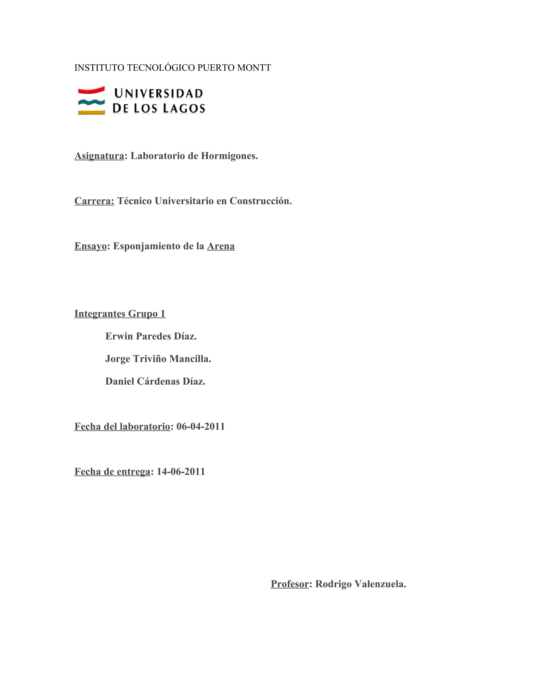 INSTITUTO TECNOLÓGICO PUERTO MONTT




Asignatura: Laboratorio de Hormigones.



Carrera: Técnico Universitario en Construcción.



Ensayo: Esponjamiento de la Arena




Integrantes Grupo 1

      Erwin Paredes Díaz.

      Jorge Triviño Mancilla.

      Daniel Cárdenas Díaz.



Fecha del laboratorio: 06-04-2011



Fecha de entrega: 14-06-2011




                                          Profesor: Rodrigo Valenzuela.
 