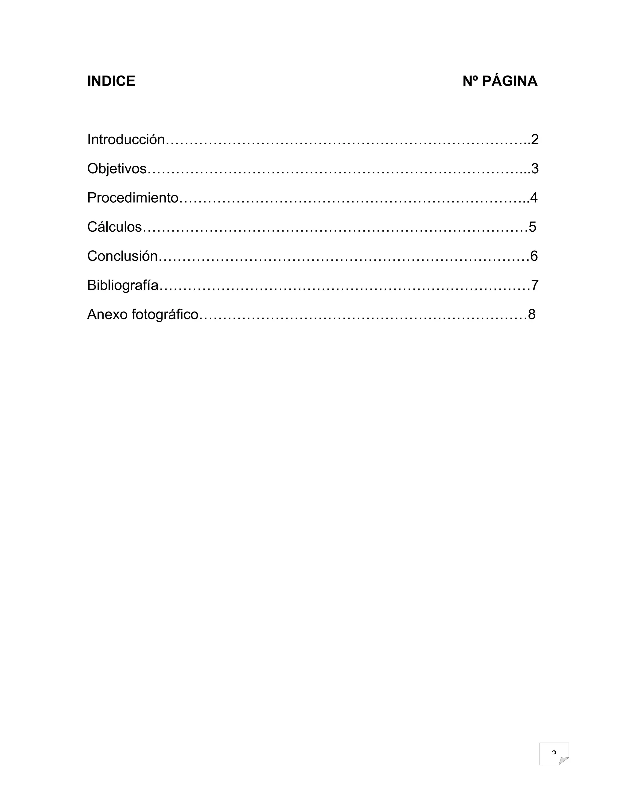 INDICE                            Nº PÁGINA



Introducción…………………………………………………………………..2

Objetivos……………………………………………………………………...3

Procedimiento………………………………………………………………..4

Cálculos………………………………………………………………………5

Conclusión……………………………………………………………………6

Bibliografía……………………………………………………………………7

Anexo fotográfico……………………………………………………………8




                                              3
 