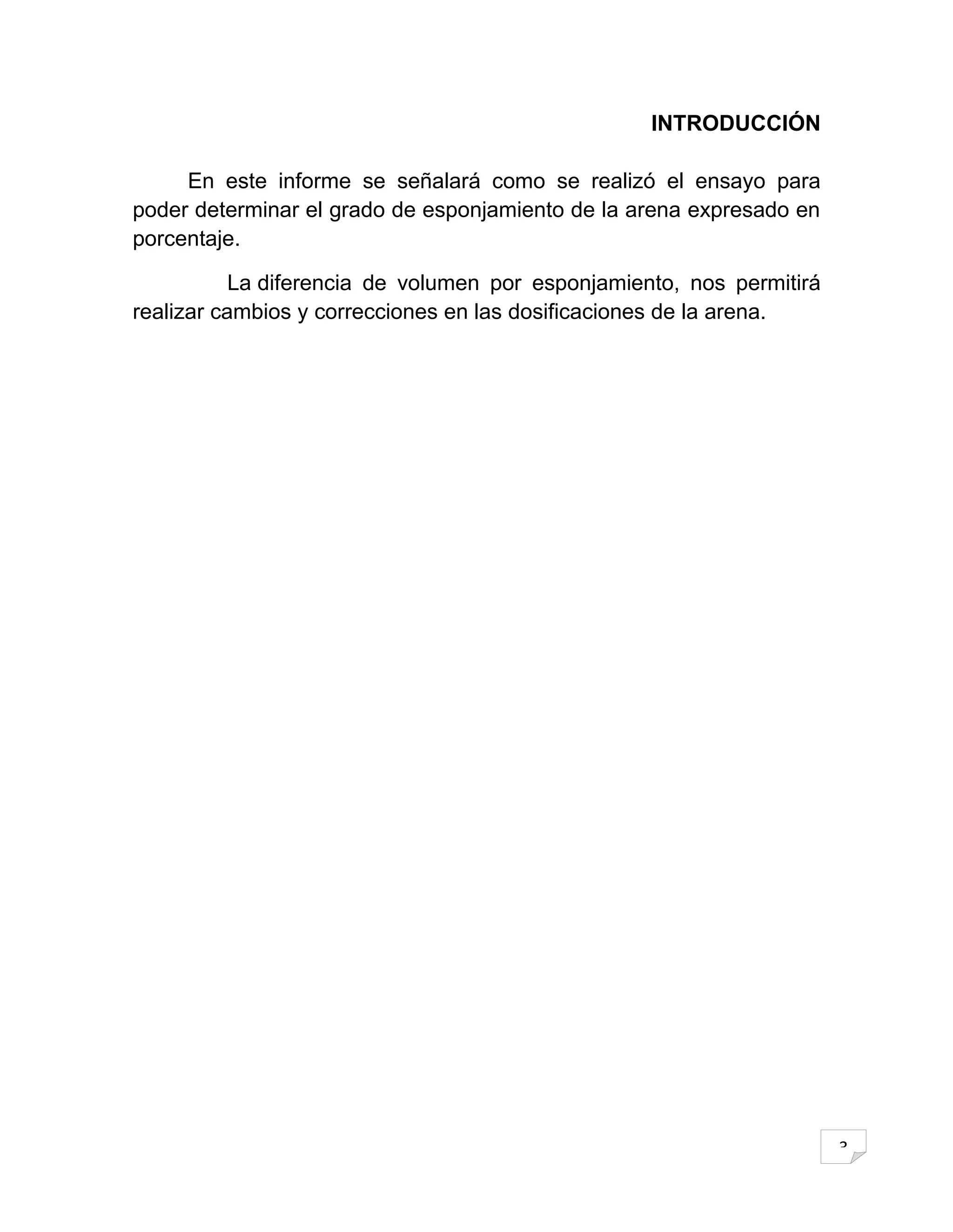 INTRODUCCIÓN

     En este informe se señalará como se realizó el ensayo para
poder determinar el grado de esponjamiento de la arena expresado en
porcentaje.

           La diferencia de volumen por esponjamiento, nos permitirá
realizar cambios y correcciones en las dosificaciones de la arena.




                                                                       3
 