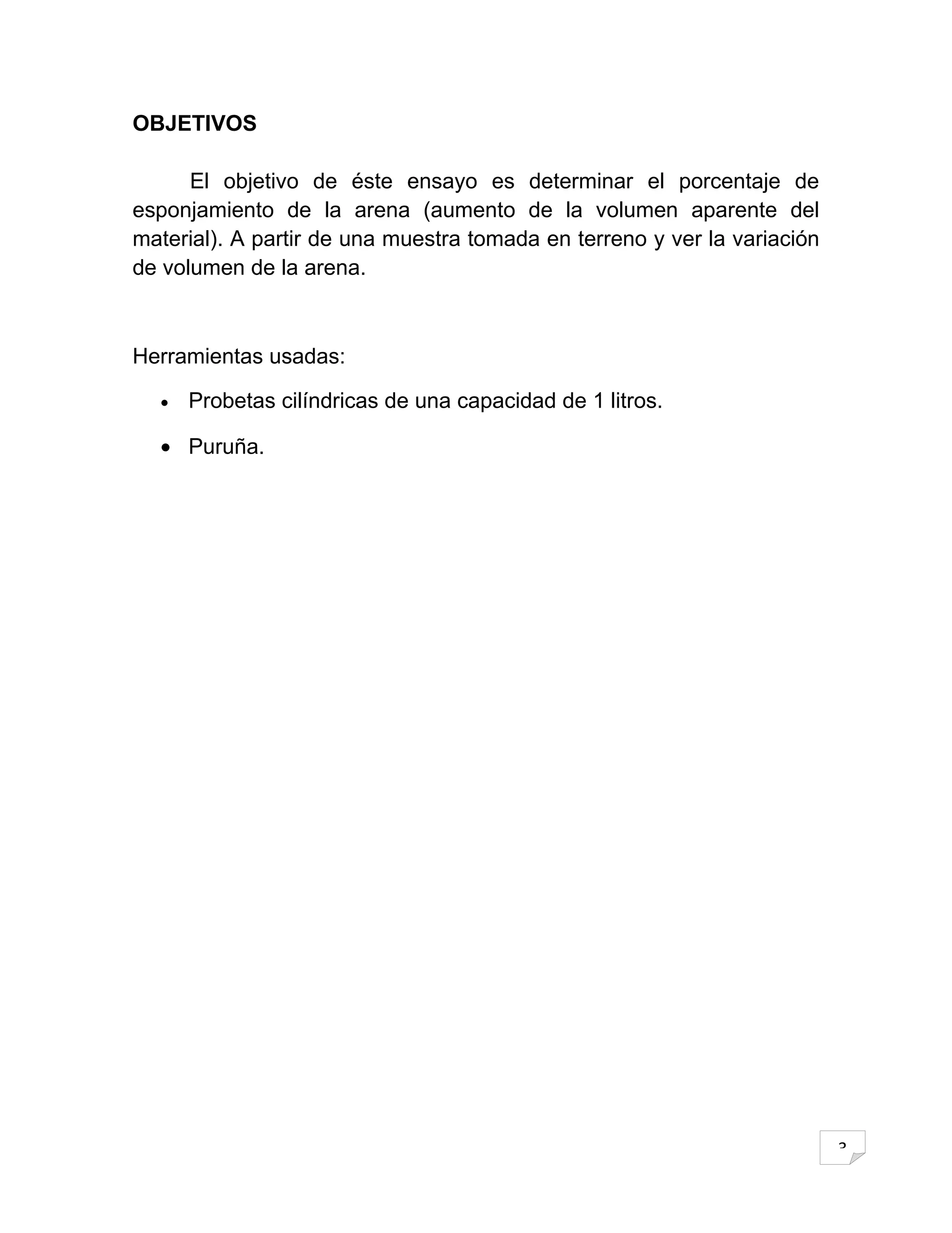 OBJETIVOS

      El objetivo de éste ensayo es determinar el porcentaje de
esponjamiento de la arena (aumento de la volumen aparente del
material). A partir de una muestra tomada en terreno y ver la variación
de volumen de la arena.



Herramientas usadas:

  •   Probetas cilíndricas de una capacidad de 1 litros.

  • Puruña.




                                                                          3
 