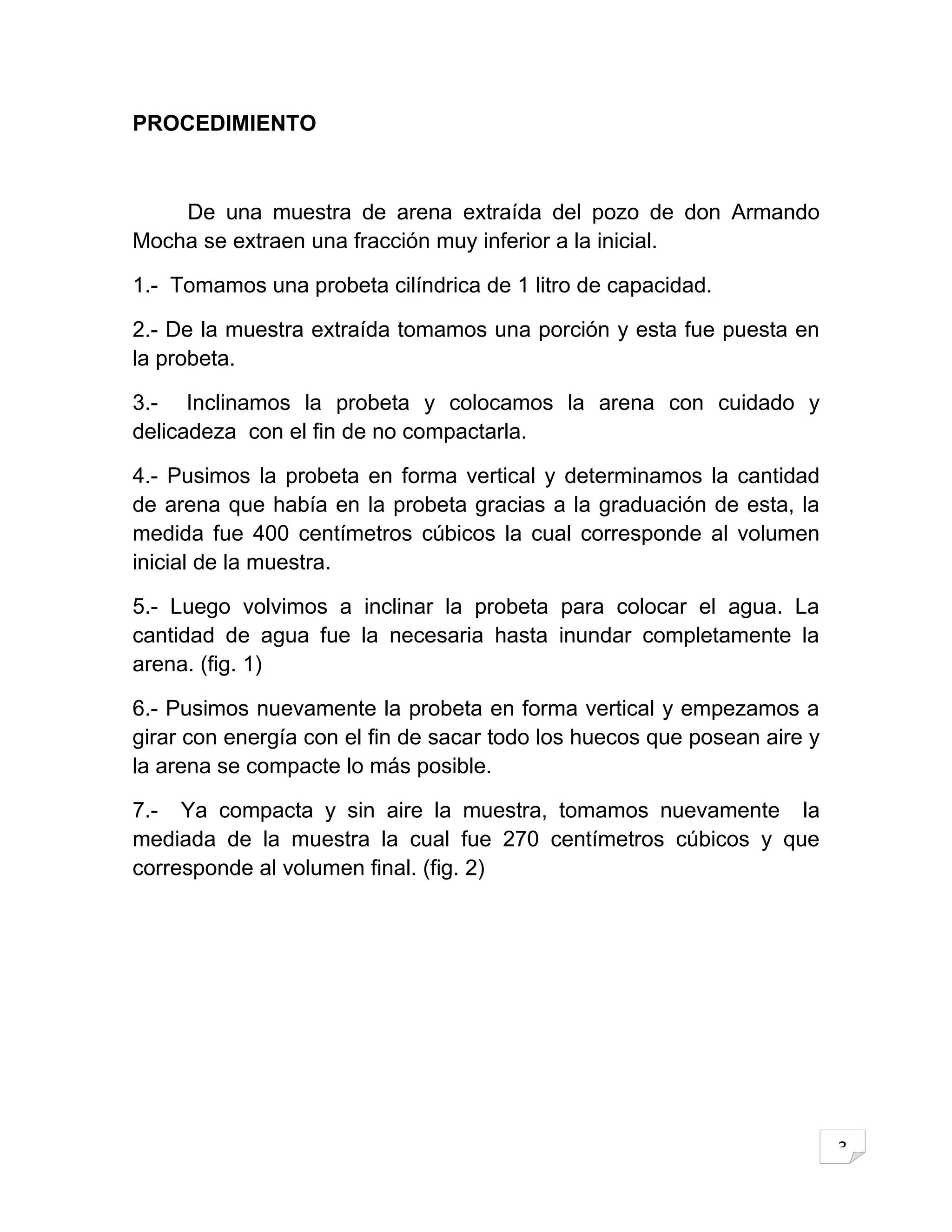 PROCEDIMIENTO



    De una muestra de arena extraída del pozo de don Armando
Mocha se extraen una fracción muy inferior a la inicial.

1.- Tomamos una probeta cilíndrica de 1 litro de capacidad.

2.- De la muestra extraída tomamos una porción y esta fue puesta en
la probeta.

3.- Inclinamos la probeta y colocamos la arena con cuidado y
delicadeza con el fin de no compactarla.

4.- Pusimos la probeta en forma vertical y determinamos la cantidad
de arena que había en la probeta gracias a la graduación de esta, la
medida fue 400 centímetros cúbicos la cual corresponde al volumen
inicial de la muestra.

5.- Luego volvimos a inclinar la probeta para colocar el agua. La
cantidad de agua fue la necesaria hasta inundar completamente la
arena. (fig. 1)

6.- Pusimos nuevamente la probeta en forma vertical y empezamos a
girar con energía con el fin de sacar todo los huecos que posean aire y
la arena se compacte lo más posible.

7.- Ya compacta y sin aire la muestra, tomamos nuevamente la
mediada de la muestra la cual fue 270 centímetros cúbicos y que
corresponde al volumen final. (fig. 2)




                                                                          3
 