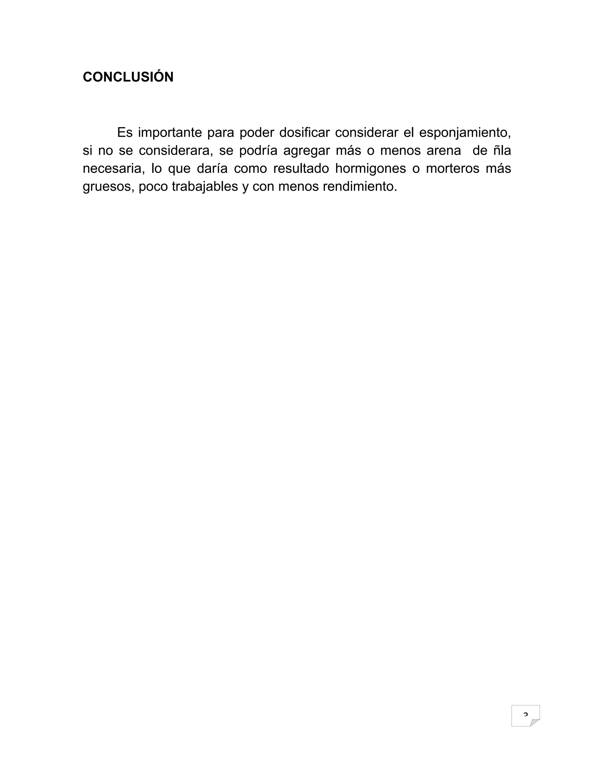 CONCLUSIÓN



      Es importante para poder dosificar considerar el esponjamiento,
si no se considerara, se podría agregar más o menos arena de ñla
necesaria, lo que daría como resultado hormigones o morteros más
gruesos, poco trabajables y con menos rendimiento.




                                                                        3
 