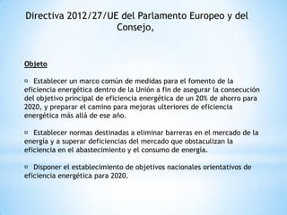 Directiva 2012/27/UE del Parlamento Europeo y del
Consejo,

Objeto
􀀹 Establecer un marco común de medidas para el fomento de la
eficiencia energética dentro de la Unión a fin de asegurar la consecución
del objetivo principal de eficiencia energética de un 20% de ahorro para
2020, y preparar el camino para mejoras ulteriores de eficiencia
energética más allá de ese año.
􀀹 Establecer normas destinadas a eliminar barreras en el mercado de la
energía y a superar deficiencias del mercado que obstaculizan la
eficiencia en el abastecimiento y el consumo de energía.
􀀹 Disponer el establecimiento de objetivos nacionales orientativos de
eficiencia energética para 2020.

 