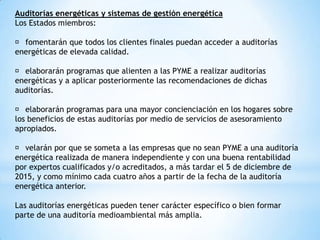 Auditorías energéticas y sistemas de gestión energética
Los Estados miembros:
􀀹 fomentarán que todos los clientes finales puedan acceder a auditorías
energéticas de elevada calidad.
􀀹 elaborarán programas que alienten a las PYME a realizar auditorías
energéticas y a aplicar posteriormente las recomendaciones de dichas
auditorías.
􀀹 elaborarán programas para una mayor concienciación en los hogares sobre
los beneficios de estas auditorías por medio de servicios de asesoramiento
apropiados.
􀀹 velarán por que se someta a las empresas que no sean PYME a una auditoría
energética realizada de manera independiente y con una buena rentabilidad
por expertos cualificados y/o acreditados, a más tardar el 5 de diciembre de
2015, y como mínimo cada cuatro años a partir de la fecha de la auditoría
energética anterior.
Las auditorías energéticas pueden tener carácter específico o bien formar
parte de una auditoría medioambiental más amplia.

 