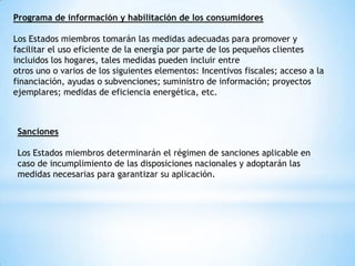 Programa de información y habilitación de los consumidores
Los Estados miembros tomarán las medidas adecuadas para promover y
facilitar el uso eficiente de la energía por parte de los pequeños clientes
incluidos los hogares, tales medidas pueden incluir entre
otros uno o varios de los siguientes elementos: Incentivos fiscales; acceso a la
financiación, ayudas o subvenciones; suministro de información; proyectos
ejemplares; medidas de eficiencia energética, etc.

Sanciones
Los Estados miembros determinarán el régimen de sanciones aplicable en
caso de incumplimiento de las disposiciones nacionales y adoptarán las
medidas necesarias para garantizar su aplicación.

 