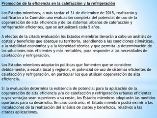 Promoción de la eficiencia en la calefacción y la refrigeración
Los Estados miembros, a más tardar el 31 de diciembre de 2015, realizarán y
notificarán a la Comisión una evaluación completa del potencial de uso de la
cogeneración de alta eficiencia y de los sistemas urbanos de calefacción y
refrigeración eficientes, que se actualizará cada 5 años.
A efectos de la citada evaluación los Estados miembros llevarán a cabo un análisis de
costes y beneficios que abarque su territorio, atendiendo a las condiciones climáticas,
a la viabilidad económica y a la idoneidad técnica y que permita la determinación de
las soluciones más eficientes y más rentables, para responder a las necesidades de
calefacción y refrigeración.
Los Estados miembros adoptarán políticas que fomenten que se considere
debidamente, a escala local y regional, el potencial de uso de sistemas eficientes de
calefacción y refrigeración, en particular los que utilicen cogeneración de alta
eficiencia.
Si la evaluación determina la existencia de potencial para la aplicación de la
cogeneración de alta eficiencia y/o de calefacción y refrigeración urbanas eficientes
cuyas ventajas sean superiores a su coste, los Estados miembros adoptarán las medidas
oportunas para su desarrollo. En caso contrario, el Estado miembro podrá eximir a las
instalaciones de la realización del análisis de costes y beneficios, relativos a las
citadas aplicaciones.

 