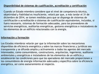 Disponibilidad de sistemas de cualificación, acreditación y certificación
Cuando un Estado miembro considere que el nivel de competencia técnica,
objetividad y fiabilidad es insuficiente, velará por que, a más tardar el 31 de
diciembre de 2014, se tomen medidas para que se disponga de sistemas de
certificación o acreditación o sistemas de cualificación equivalentes, incluidos, si
fuera necesario, sistemas de formación adecuados, para los proveedores de
servicios energéticos, auditorías energéticas, gestores energéticos e instaladores de
los elementos de un edificio relacionados con la energía.
Información y formación
Los Estados miembros velarán por que la información sobre los mecanismos
disponibles de eficiencia energética y sobre los marcos financieros y jurídicos sea
transparente y se difunda amplia y activamente a todos los agentes del mercado
interesados, como consumidores, constructores, arquitectos, ingenieros, auditores
ambientales y energéticos e instaladores de los elementos de un edificio y
establecerán las condiciones para que los operadores del mercado proporcionen a
los consumidores de energía información adecuada y específica sobre la eficiencia
energética, así como asesoramiento al respecto.

 