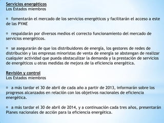 Servicios energéticos
Los Estados miembros
􀀹 fomentarán el mercado de los servicios energéticos y facilitarán el acceso a este
de las PYME
􀀹 respaldarán por diversos medios el correcto funcionamiento del mercado de
servicios energéticos.
􀀹 se asegurarán de que los distribuidores de energía, los gestores de redes de
distribución y las empresas minoristas de venta de energía se abstengan de realizar
cualquier actividad que pueda obstaculizar la demanda y la prestación de servicios
de energéticos u otras medidas de mejora de la eficiencia energética.
Revisión y control
Los Estados miembros
􀀹 a más tardar el 30 de abril de cada año a partir de 2013, informarán sobre los
progresos alcanzados en relación con los objetivos nacionales de eficiencia
energética.
􀀹 a más tardar el 30 de abril de 2014, y a continuación cada tres años, presentarán
Planes nacionales de acción para la eficiencia energética.

 