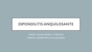 ESPONDILITIS ANQUILOSANTE
ADRIÁN LOZANO IBÁÑEZ. 6º MEDICINA
HOSPITAL UNIVERSITARIO DE GUADALAJRA
 