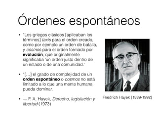 Órdenes espontáneos 
• “Los griegos clásicos [aplicaban los 
términos] taxis para el orden creado, 
como por ejemplo un orden de batalla, 
y cosmos para el orden formado por 
evolución, que originalmente 
significaba ‘un orden justo dentro de 
un estado o de una comunidad.’ 
• “[…] el grado de complejidad de un 
orden espontáneo o cosmos no está 
limitado a lo que una mente humana 
pueda dominar. 
• — F. A. Hayek, Derecho, legislación y 
libertad (1973) 
Friedrich Hayek (1889-1992) 
 