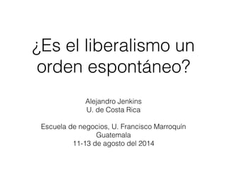 ¿Es el liberalismo un 
orden espontáneo? 
Alejandro Jenkins 
U. de Costa Rica 
! 
Escuela de negocios, U. Francisco Marroquín 
Guatemala 
11-13 de agosto del 2014 
 