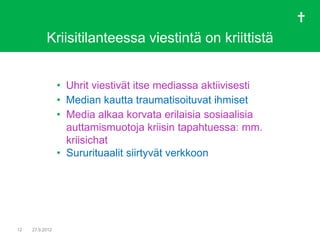 Kriisitilanteessa viestintä on kriittistä


                 • Uhrit viestivät itse mediassa aktiivisesti
                 • Median kautta traumatisoituvat ihmiset
                 • Media alkaa korvata erilaisia sosiaalisia
                   auttamismuotoja kriisin tapahtuessa: mm.
                   kriisichat
                 • Sururituaalit siirtyvät verkkoon




12   27.9.2012
 