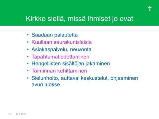 Kirkko siellä, missä ihmiset jo ovat

                 •   Saadaan palautetta
                 •   Kuullaan seurakuntalaisia
                 •   Asiakaspalvelu, neuvonta
                 •   Tapahtumatiedottaminen
                 •   Hengellisten sisältöjen jakaminen
                 •   Toiminnan kehittäminen
                 •   Sielunhoito, auttavat keskustelut, ohjaaminen
                     avun luokse




14   27.9.2012
 