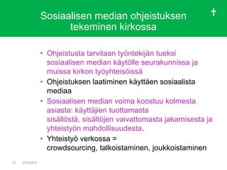 Sosiaalisen median ohjeistuksen
                       tekeminen kirkossa

                 • Ohjeistusta tarvitaan työntekijän tueksi
                   sosiaalisen median käytölle seurakunnissa ja
                   muissa kirkon työyhteisöissä
                 • Ohjeistuksen laatiminen käyttäen sosiaalista
                   mediaa
                 • Sosiaalisen median voima koostuu kolmesta
                   asiasta: käyttäjien tuottamasta
                   sisällöstä, sisältöjen vaivattomasta jakamisesta ja
                   yhteistyön mahdollisuudesta.
                 • Yhteistyö verkossa =
                   crowdsourcing, talkoistaminen, joukkoistaminen
15   27.9.2012
 