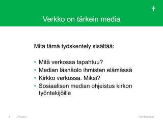 Verkko on tärkein media


                Mitä tämä työskentely sisältää:

                •   Mitä verkossa tapahtuu?
                •   Median läsnäolo ihmisten elämässä
                •   Kirkko verkossa. Miksi?
                •   Sosiaalisen median ohjeistus kirkon
                    työntekijöille


2   27.9.2012                                             Terhi Paananen
 