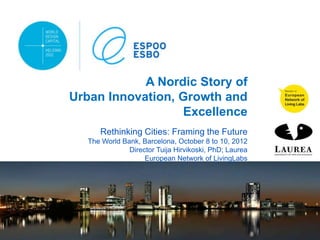 A Nordic Story of
Urban Innovation, Growth and
                  Excellence
      Rethinking Cities: Framing the Future
   The World Bank, Barcelona, October 8 to 10, 2012
               Director Tuija Hirvikoski, PhD; Laurea
                    European Network of LivingLabs
 