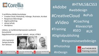 #Adobe	
  	
  
#HTML5&CSS3	
  
#Crea3veCloud	
  
#Javascript	
  
#Training	
  
#Coaching	
  	
  
#Digitalpublishing	
  
#Video	
  
#webdesign	
  	
  
#UX	
  #SEO	
  
#ePub	
  
#responsivewebdesign	
  
3	
  ser3ﬁoitua	
  Adobe-­‐kouluKajaa	
  
•  Crea3ve	
  Cloud,	
  Photoshop,	
  InDesign,	
  Illustrator,	
  Acrobat	
  
•  Responsive	
  Web	
  Design	
  
•  Digital	
  publishing	
  
•  ekirjat	
  (ePub)	
  
•  Wordpress	
  
	
  
Julkaisu-­‐	
  ja	
  markkinoin3prosessien	
  auditoin3	
  
Konsultoin3	
  
Digijulkaisemisen	
  projek3t:	
  table3t,	
  	
  ekirjat,	
  HTML5	
  
	
  
	
  
#InDesign	
  
#Photoshop	
  
Juha	
  Laamanen	
  
Sampo	
  Korkeila	
  
Kari	
  Selovuo	
  
 