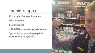 Jounin  kauppa
	
   K-­‐kauppias	
  Sampo	
  Kaulanen	
  
	
   Äkäslompolo	
  
	
   600	
  asukasta	
  
	
   +100	
  000	
  seuraajaa	
  ympäri	
  maan	
  
	
   ”jos	
  ma3kka	
  on	
  nelonen	
  pitää	
  
uskonnon	
  olla	
  kymppi”	
  
 