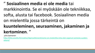 ”	
  Sosiaalinen	
  media	
  ei	
  ole	
  media	
  tai	
  
markkinoin3a.	
  Se	
  ei	
  myöskään	
  ole	
  tekniikkaa,	
  
soda,	
  alusta	
  tai	
  facebook.	
  Sosiaalinen	
  media	
  
on	
  mielen3la	
  jossa	
  tärkeintä	
  on	
  
kuunteleminen,	
  seuraaminen,	
  jakaminen	
  ja	
  
kertominen.	
  ”	
  
	
  juha	
  laamanen	
  
hKp://kilta.sovelto.ﬁ/crea3ve/digimarkkinoin3/some-­‐on-­‐mielen3la-­‐mita-­‐olen-­‐oppinut-­‐somesta-­‐vuoden-­‐
aikana/	
  	
  
 
