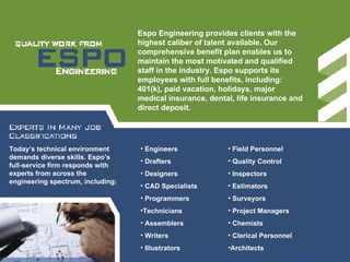 Espo Engineering provides clients with the highest caliber of talent available. Our comprehensive benefit plan enables us to maintain the most motivated and qualified staff in the industry. Espo supports its employees with full benefits, including: 401(k), paid vacation, holidays, major medical insurance, dental, life insurance and direct deposit. Engineers Drafters Designers CAD Specialists Programmers Technicians Assemblers Writers Illustrators Field Personnel Quality Control Inspectors Estimators Surveyors Project Managers Chemists Clerical Personnel Architects  Today’s technical environment demands diverse skills. Espo’s full-service firm responds with experts from across the engineering spectrum, including:  