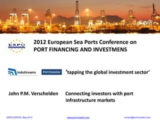 2012 European Sea Ports Conference on
                       PORT FINANCING AND INVESTMENS


                                  ‘tapping the global investment sector’


 John P.M. Verschelden            Connecting investors with port
                                  infrastructure markets


ESPO-SOPOS, May 2012              www.port-investor.com     contact@port-investor.com
 