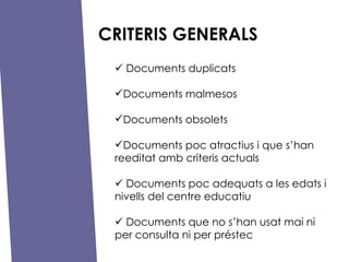 CRITERIS GENERALS ?   Documents duplicats Documents malmesos Documents obsolets Documents poc atractius i que shan reeditat amb criteris actuals ?   Documents poc adequats a les edats i nivells del centre educatiu  ?   Documents que no shan usat mai ni per consulta ni per prstec 