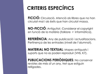 CRITERIS ESPEC?FICS FICCI? :  Circulaci. Atenci als llibres que no han circulat mai i als xits que han circulat massa. NO-FICCI? :   Antiguitat. Considerar el copyright  en funci de la matria (folklore    informtica). REFER?NCIA : Any de publicaci i actualitzacions. Pertinen?a de les entrades (nivell de lalumnat). MATERIAL NO TEXTUAL : Mapes antiquats i suports que no es poden reproduir (VHS, K7). PUBLICACIONS PERI?DIQUES : No conservar revistes de ms dun any, tret que estiguin relligades. 