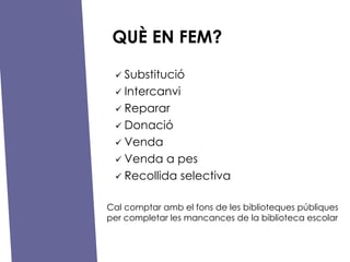 QU? EN FEM? ?   Substituci ?   Intercanvi ?   Reparar ?   Donaci ?   Venda ?   Venda a pes ?   Recollida selectiva Cal comptar amb el fons de les biblioteques pbliques per completar les mancances de la biblioteca escolar 