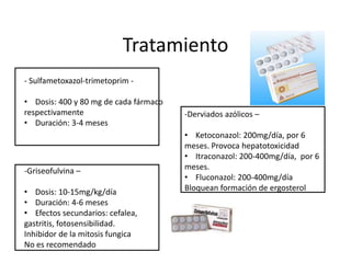 Tratamiento
- Sulfametoxazol-trimetoprim -

• Dosis: 400 y 80 mg de cada fármaco
respectivamente                        -Derviados azólicos –
• Duración: 3-4 meses
                                       • Ketoconazol: 200mg/día, por 6
                                       meses. Provoca hepatotoxicidad
                                       • Itraconazol: 200-400mg/día, por 6
-Griseofulvina –                       meses.
                                       • Fluconazol: 200-400mg/día
• Dosis: 10-15mg/kg/día                Bloquean formación de ergosterol
• Duración: 4-6 meses
• Efectos secundarios: cefalea,
gastritis, fotosensibilidad.
Inhibidor de la mitosis fungica
No es recomendado
 