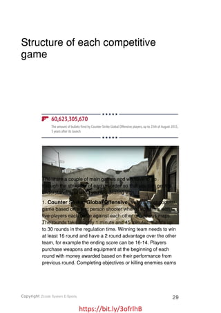 https://bit.ly/3ofrlhB
Structure of each competitive
game
There are a couple of main games and we have to go
through the structure of each in order so that you can get the
understanding of what you are dealing with.
1. Counter Strike: Global Offensive, Valve’s most popular
game based on a first person shooter where two teams with
five-players each battle against each other on various maps.
The rounds take roughly 1 minute and 45 minutes, there’s up
to 30 rounds in the regulation time. Winning team needs to win
at least 16 round and have a 2 round advantage over the other
team, for example the ending score can be 16-14. Players
purchase weapons and equipment at the beginning of each
round with money awarded based on their performance from
previous round. Completing objectives or killing enemies earns
Copyright Zcode System E-Sports 29
 
