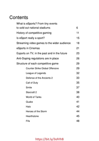 https://bit.ly/3ofrlhB
Contents
What is eSports? From tiny events
to sold out national stadiums
History of competitive gaming
Is eSport really a sport?
Streaming video games to the wider audience
eSports in Cinemas
Esports on TV, in the past and in the future
Anti-Doping regulations are in place
Structure of each competitive game
Counter Strike Global Offensive
League of Legends
6
11
15
18
21
23
26
29
29
32
33
35
37
38
40
41
42
44
45
48
Defense of the Ancients 2
Call of Duty
Smite
Starcraft 2
World of Tanks
Quake
Halo
Heroes of the Storm
Hearthstone
Fifa
 
