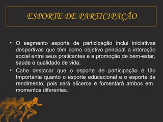 ESPORTE DE PARTICIPAÇÃO 
• O segmento esporte de participação inclui iniciativas 
desportivas que têm como objetivo principal a interação 
social entre seus praticantes e a promoção de bem-estar, 
saúde e qualidade de vida. 
• Cabe destacar que o esporte de participação é tão 
Importante quanto o esporte educacional e o esporte de 
rendimento, pois será alicerce e fomentará ambos em 
momentos diferentes. 
 
