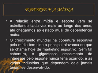 ESPORTE E A MÍDIA 
• A relação entre mídia e esporte vem se 
estreitando cada vez mais ao longo dos anos, 
até chegarmos ao estado atual de dependência 
mútua. 
• O crescimento mundial na cobertura esportiva 
pela mídia tem sido a principal alavanca do que 
se chama hoje de marketing esportivo. Sem tal 
cobertura, o gigantesco crescimento do 
interesse pelo esporte nunca teria ocorrido, e as 
várias indústrias que dependem dele jamais 
teriam se desenvolvido. 
 