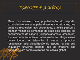 ESPORTE E A MÍDIA 
• Maior responsável pela popularização do esporte, 
expandindo o interesse pelas diversas modalidades, que 
antes se restringiam aos aficionados, a mídia passou a 
atender melhor às demandas de seus dois públicos: os 
consumidores de esporte (telespectadores e torcedores) 
e o mercado anunciante, interessado em atingir esses 
consumidores. A televisão é ainda a principal 
responsável pela globalização do esporte, já que sua 
linguagem universal permite que as imagens das 
partidas sejam comercializadas em escala global. 
 