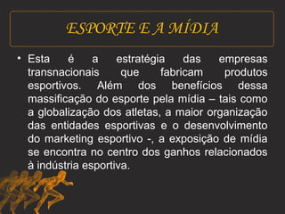 ESPORTE E A MÍDIA 
• Esta é a estratégia das empresas 
transnacionais que fabricam produtos 
esportivos. Além dos benefícios dessa 
massificação do esporte pela mídia – tais como 
a globalização dos atletas, a maior organização 
das entidades esportivas e o desenvolvimento 
do marketing esportivo -, a exposição de mídia 
se encontra no centro dos ganhos relacionados 
à indústria esportiva. 
 