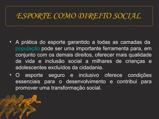 ESPORTE COMO DIREITO SOCIAL 
• A prática do esporte garantido a todas as camadas da 
população pode ser uma importante ferramenta para, em 
conjunto com os demais direitos, oferecer mais qualidade 
de vida e inclusão social a milhares de crianças e 
adolescentes excluídos da cidadania. 
• O esporte seguro e inclusivo oferece condições 
essenciais para o desenvolvimento e contribui para 
promover uma transformação social. 
 