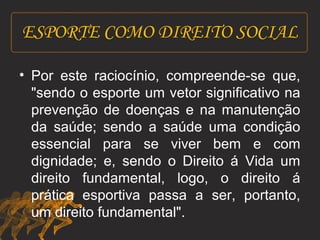 ESPORTE COMO DIREITO SOCIAL 
• Por este raciocínio, compreende-se que, 
"sendo o esporte um vetor significativo na 
prevenção de doenças e na manutenção 
da saúde; sendo a saúde uma condição 
essencial para se viver bem e com 
dignidade; e, sendo o Direito á Vida um 
direito fundamental, logo, o direito á 
prática esportiva passa a ser, portanto, 
um direito fundamental". 
 