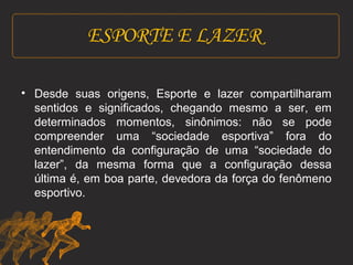 ESPORTE E LAZER 
• Desde suas origens, Esporte e lazer compartilharam 
sentidos e significados, chegando mesmo a ser, em 
determinados momentos, sinônimos: não se pode 
compreender uma “sociedade esportiva” fora do 
entendimento da configuração de uma “sociedade do 
lazer”, da mesma forma que a configuração dessa 
última é, em boa parte, devedora da força do fenômeno 
esportivo. 
 