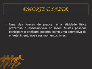 ESPORTE E LAZER 
• Uma das formas de praticar uma atividade física 
prazerosa é associando-a ao lazer. Muitas pessoas 
participam e praticam esportes como uma alternativa de 
entretenimento nos seus momentos livres. 
 