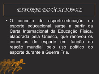 ESPORTE EDUCACIONAL 
• O conceito de esporte-educação ou 
esporte educacional surge a partir da 
Carta Internacional da Educação Física, 
elaborada pela Unesco, que renovou os 
conceitos do esporte em função da 
reação mundial pelo uso político do 
esporte durante a Guerra Fria. 
 