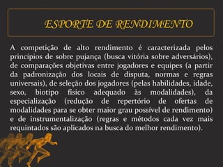 ESPORTE DE RENDIMENTO 
A competição de alto rendimento é caracterizada pelos 
princípios de sobre pujança (busca vitória sobre adversários), 
de comparações objetivas entre jogadores e equipes (a partir 
da padronização dos locais de disputa, normas e regras 
universais), de seleção dos jogadores (pelas habilidades, idade, 
sexo, biotipo físico adequado às modalidades), da 
especialização (redução de repertório de ofertas de 
modalidades para se obter maior grau possível de rendimento) 
e de instrumentalização (regras e métodos cada vez mais 
requintados são aplicados na busca do melhor rendimento). 
 